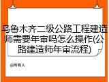 乌鲁木齐二级公路工程建造师需要年审吗怎么操作(公路建造师年审流程)