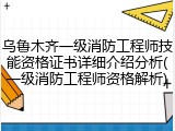 乌鲁木齐一级消防工程师技能资格证书详细介绍分析(一级消防工程师资格解析)