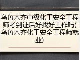 乌鲁木齐中级化工安全工程师考到证后好找好工作吗(乌鲁木齐化工安全工程师就业)