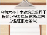 乌鲁木齐土木建筑总监理工程师证报考具体要求(乌市总监证报考条件)