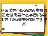 乌鲁木齐中级消防设施操作员考试需要什么学历(乌鲁木齐中级消防操作员学历要求)