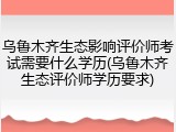 乌鲁木齐生态影响评价师考试需要什么学历(乌鲁木齐生态评价师学历要求)