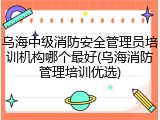 乌海中级消防安全管理员培训机构哪个最好(乌海消防管理培训优选)