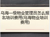 乌海一级物业管理员怎么报名培训费用(乌海物业培训费用)