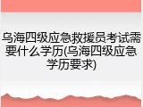 乌海四级应急救援员考试需要什么学历(乌海四级应急学历要求)