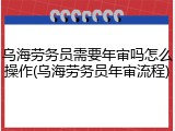乌海劳务员需要年审吗怎么操作(乌海劳务员年审流程)