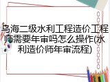 乌海二级水利工程造价工程师需要年审吗怎么操作(水利造价师年审流程)