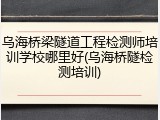 乌海桥梁隧道工程检测师培训学校哪里好(乌海桥隧检测培训)