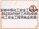 安顺中级化工安全工程师考到证后好找好工作吗(安顺化工安全工程师就业前景)