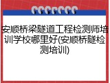 安顺桥梁隧道工程检测师培训学校哪里好(安顺桥隧检测培训)