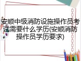 安顺中级消防设施操作员考试需要什么学历(安顺消防操作员学历要求)