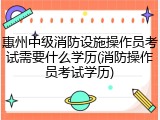 惠州中级消防设施操作员考试需要什么学历(消防操作员考试学历)