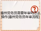 惠州劳务员需要年审吗怎么操作(惠州劳务员年审流程)