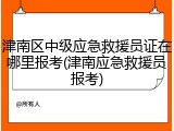 津南区中级应急救援员证在哪里报考(津南应急救援员报考)