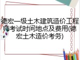 德宏一级土木建筑造价工程师考试时间地点及费用(德宏土木造价考务)