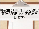 德宏生态影响评价师考试需要什么学历(德宏环评师学历要求)