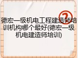 德宏一级机电工程建造师培训机构哪个最好(德宏一级机电建造师培训)