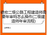 德宏二级公路工程建造师需要年审吗怎么操作(二级建造师年审流程)