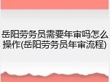 岳阳劳务员需要年审吗怎么操作(岳阳劳务员年审流程)