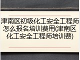 津南区初级化工安全工程师怎么报名培训费用(津南区化工安全工程师培训费)