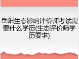 岳阳生态影响评价师考试需要什么学历(生态评价师学历要求)