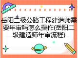 岳阳二级公路工程建造师需要年审吗怎么操作(岳阳二级建造师年审流程)