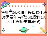 滨州二级水利工程造价工程师需要年审吗怎么操作(水利工程师年审流程)