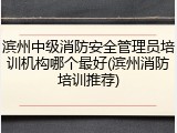 滨州中级消防安全管理员培训机构哪个最好(滨州消防培训推荐)