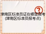 津南区标准员证在哪里报考(津南区标准员报考点)