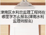 津南区水利总监理工程师在哪里学怎么报名(津南水利监理师报名)