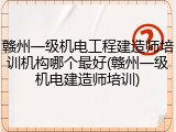 赣州一级机电工程建造师培训机构哪个最好(赣州一级机电建造师培训)