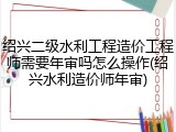 绍兴二级水利工程造价工程师需要年审吗怎么操作(绍兴水利造价师年审)