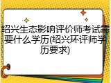 绍兴生态影响评价师考试需要什么学历(绍兴环评师学历要求)