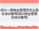 绍兴一级物业管理员怎么报名培训费用(绍兴物业管理员培训费用)