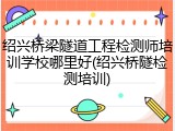 绍兴桥梁隧道工程检测师培训学校哪里好(绍兴桥隧检测培训)