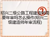 绍兴二级公路工程建造师需要年审吗怎么操作(绍兴二级建造师年审流程)