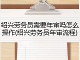 绍兴劳务员需要年审吗怎么操作(绍兴劳务员年审流程)