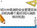 绍兴中级消防安全管理员培训机构哪个最好(绍兴消防培训优选)