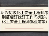 绍兴初级化工安全工程师考到证后好找好工作吗(绍兴化工安全工程师就业前景)