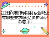 辽源护师职称限制专业吗还有哪些要求呀(辽源护师职称要求)