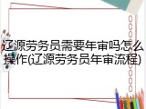 辽源劳务员需要年审吗怎么操作(辽源劳务员年审流程)