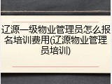 辽源一级物业管理员怎么报名培训费用(辽源物业管理员培训)