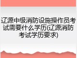 辽源中级消防设施操作员考试需要什么学历(辽源消防考试学历要求)