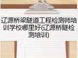 辽源桥梁隧道工程检测师培训学校哪里好(辽源桥隧检测培训)