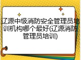 辽源中级消防安全管理员培训机构哪个最好(辽源消防管理员培训)
