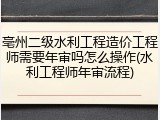 亳州二级水利工程造价工程师需要年审吗怎么操作(水利工程师年审流程)