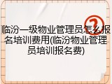 临汾一级物业管理员怎么报名培训费用(临汾物业管理员培训报名费)