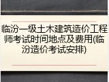 临汾一级土木建筑造价工程师考试时间地点及费用(临汾造价考试安排)
