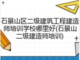 石景山区二级建筑工程建造师培训学校哪里好(石景山二级建造师培训)