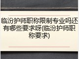 临汾护师职称限制专业吗还有哪些要求呀(临汾护师职称要求)
